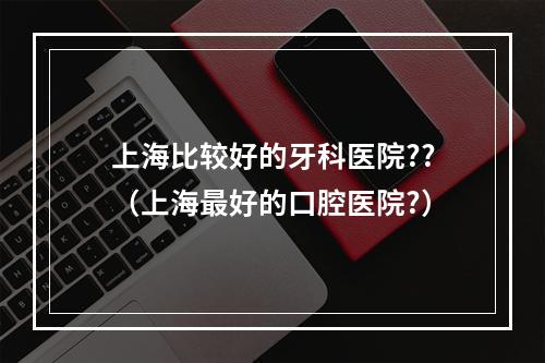 上海比较好的牙科医院??（上海最好的口腔医院?）