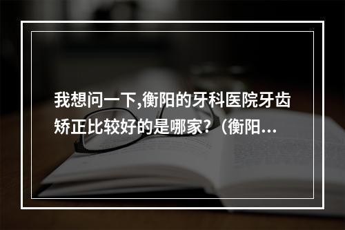 我想问一下,衡阳的牙科医院牙齿矫正比较好的是哪家?（衡阳口腔医院在哪里啊?有谁知道吗?）