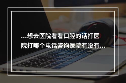 ...想去医院看看口腔的话打医院打哪个电话咨询医院有没有好啊（大连睿康口腔医院电话是多少?）