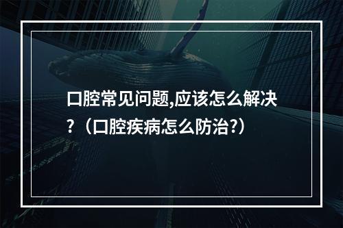 口腔常见问题,应该怎么解决?（口腔疾病怎么防治?）