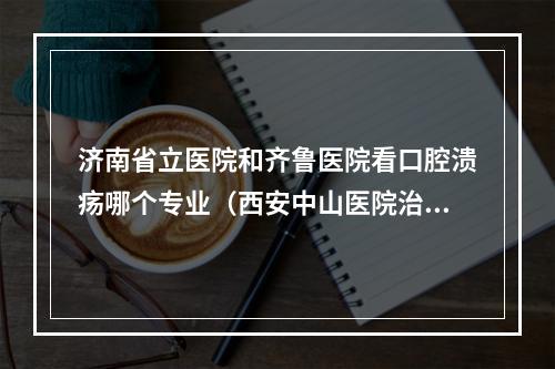 济南省立医院和齐鲁医院看口腔溃疡哪个专业（西安中山医院治疗口腔溃疡怎么样啊?）