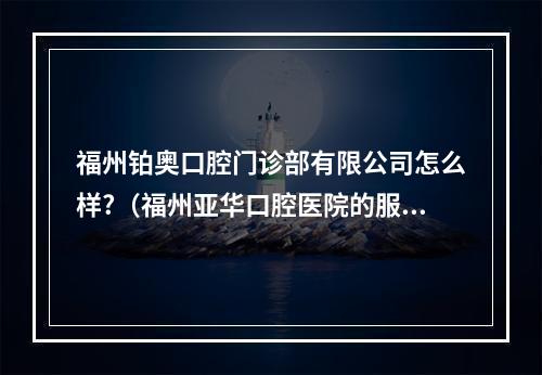 福州铂奥口腔门诊部有限公司怎么样?（福州亚华口腔医院的服务理念）