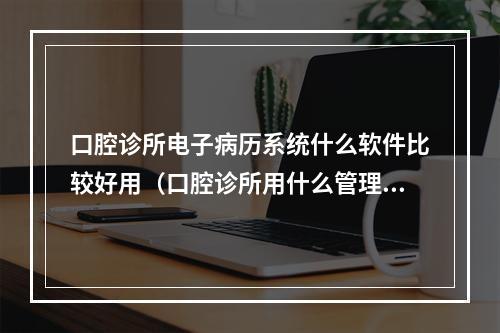 口腔诊所电子病历系统什么软件比较好用（口腔诊所用什么管理软件比较好?）