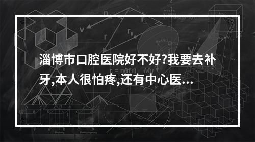 淄博市口腔医院好不好?我要去补牙,本人很怕疼,还有中心医院口腔科呢...（一般洗牙要洗多长时间）