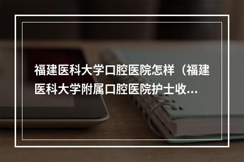 福建医科大学口腔医院怎样（福建医科大学附属口腔医院护士收入）