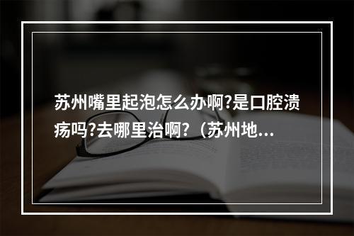 苏州嘴里起泡怎么办啊?是口腔溃疡吗?去哪里治啊?（苏州地区能买到什么食物对口腔溃疡好?）