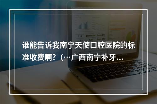 谁能告诉我南宁天使口腔医院的标准收费啊?（…广西南宁补牙哪里好??）