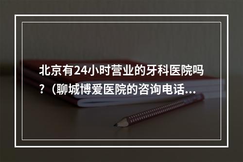 北京有24小时营业的牙科医院吗?（聊城博爱医院的咨询电话号码是多少,）