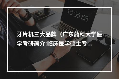 牙片机三大品牌（广东药科大学医学考研简介:临床医学硕士专业学位简介?）