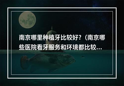 南京哪里种植牙比较好?（南京哪些医院看牙服务和环境都比较好?想带小朋友去看看牙）