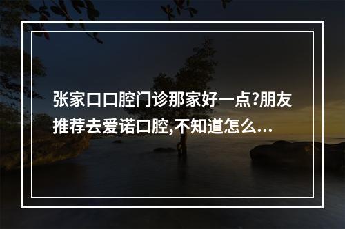 张家口口腔门诊那家好一点?朋友推荐去爱诺口腔,不知道怎么样?（爱诺水管品牌怎么样）