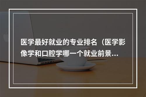 医学最好就业的专业排名（医学影像学和口腔学哪一个就业前景好）