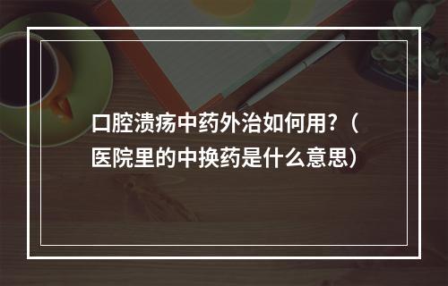 口腔溃疡中药外治如何用?（医院里的中换药是什么意思）