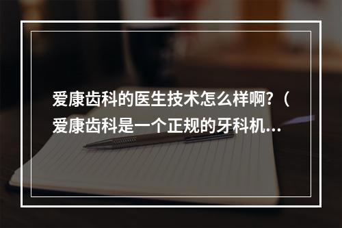 爱康齿科的医生技术怎么样啊?（爱康齿科是一个正规的牙科机构吗?）