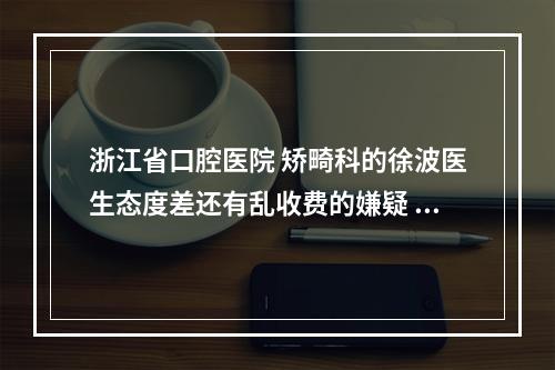 浙江省口腔医院 矫畸科的徐波医生态度差还有乱收费的嫌疑 不知道谁也在...（专业牙齿矫正没你想的简单|医科大附属口腔医院赵阳专访）