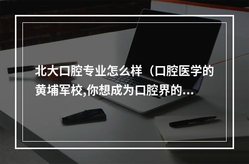 北大口腔专业怎么样（口腔医学的黄埔军校,你想成为口腔界的明日之星吗?）