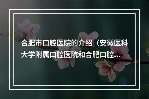 合肥市口腔医院的介绍（安徽医科大学附属口腔医院和合肥口腔医院那个好?）