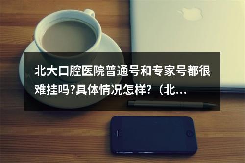 北大口腔医院普通号和专家号都很难挂吗?具体情况怎样?（北京大学口腔医院一般几点去能挂到专家号啊??）