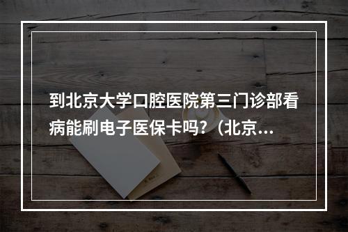 到北京大学口腔医院第三门诊部看病能刷电子医保卡吗?（北京大学口腔医院第三门诊部的先进仪器）