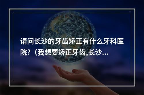 请问长沙的牙齿矫正有什么牙科医院?（我想要矫正牙齿,长沙湘雅附二,附三医院,哪个院的牙科更好?）