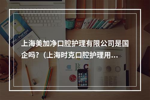 上海美加净口腔护理有限公司是国企吗?（上海时克口腔护理用品有限公司怎么样?）