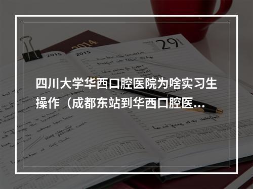 四川大学华西口腔医院为啥实习生操作（成都东站到华西口腔医院怎么走）