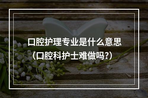 口腔护理专业是什么意思（口腔科护士难做吗?）