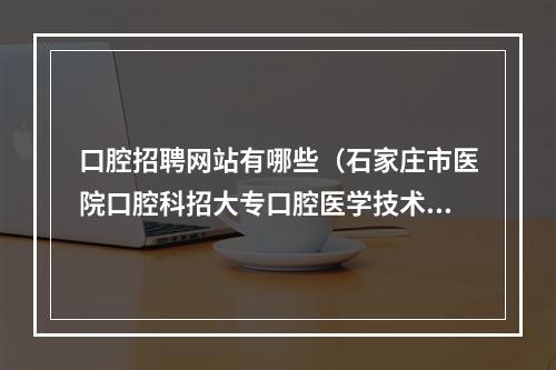 口腔招聘网站有哪些（石家庄市医院口腔科招大专口腔医学技术实习生吗）