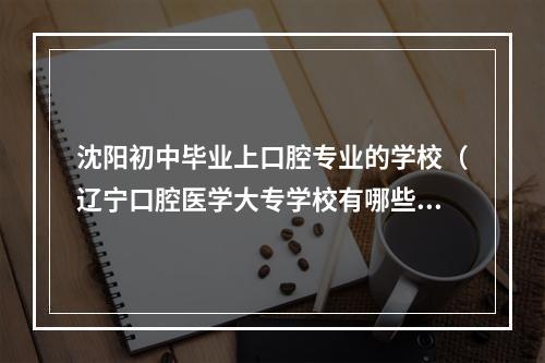 沈阳初中毕业上口腔专业的学校（辽宁口腔医学大专学校有哪些）