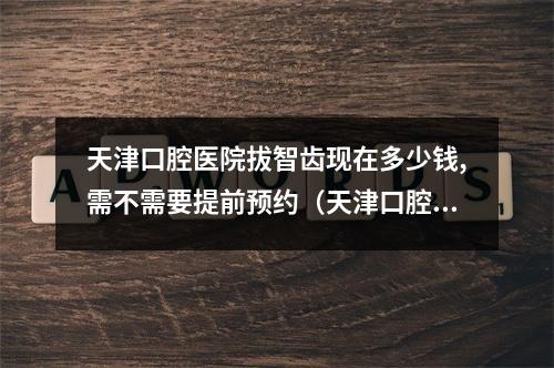 天津口腔医院拔智齿现在多少钱,需不需要提前预约（天津口腔医院洗牙多少钱?需要提前预约吗?）