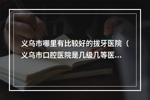 义乌市哪里有比较好的拔牙医院（义乌市口腔医院是几级几等医院呀?福利怎样?望知情人士透露一下_百度...）