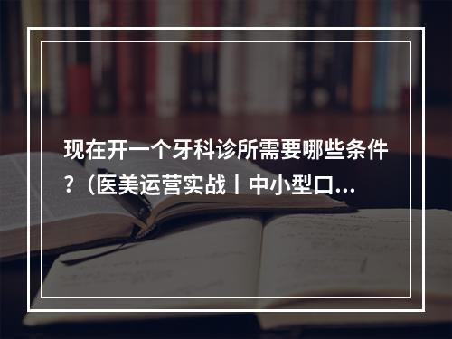 现在开一个牙科诊所需要哪些条件?（医美运营实战丨中小型口腔门诊运营思路归纳(上)）