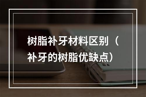 树脂补牙材料区别（补牙的树脂优缺点）