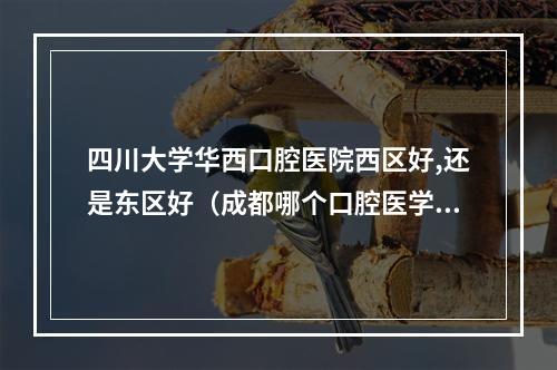 四川大学华西口腔医院西区好,还是东区好（成都哪个口腔医学学校最好）