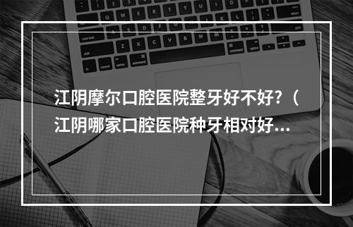 江阴摩尔口腔医院整牙好不好?（江阴哪家口腔医院种牙相对好些?价格实惠些?）