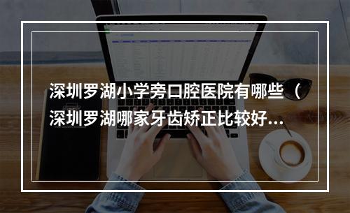 深圳罗湖小学旁口腔医院有哪些（深圳罗湖哪家牙齿矫正比较好一点?）