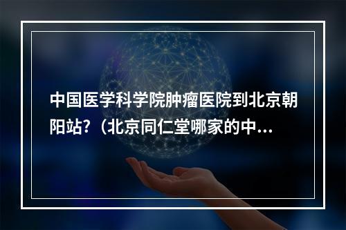 中国医学科学院肿瘤医院到北京朝阳站?（北京同仁堂哪家的中医好）