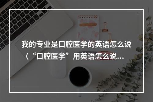 我的专业是口腔医学的英语怎么说（“口腔医学”用英语怎么说）