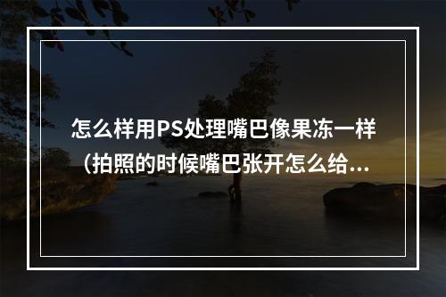 怎么样用PS处理嘴巴像果冻一样（拍照的时候嘴巴张开怎么给他p掉）