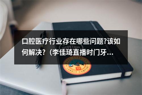 口腔医疗行业存在哪些问题?该如何解决?（李佳琦直播时门牙白到发光,他究竟做了什么?）