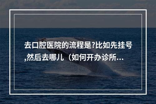 去口腔医院的流程是?比如先挂号,然后去哪儿（如何开办诊所,开办诊所有哪些步骤以及常见问题）