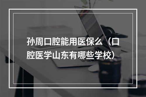 孙周口腔能用医保么（口腔医学山东有哪些学校）