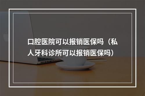 口腔医院可以报销医保吗（私人牙科诊所可以报销医保吗）