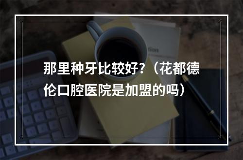 那里种牙比较好?（花都德伦口腔医院是加盟的吗）