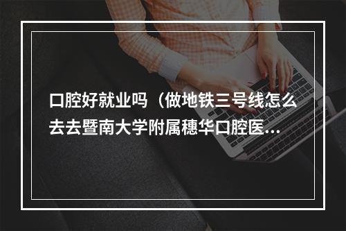 口腔好就业吗（做地铁三号线怎么去去暨南大学附属穗华口腔医院）