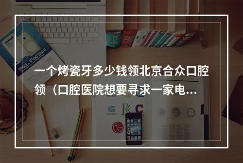 一个烤瓷牙多少钱领北京合众口腔领（口腔医院想要寻求一家电梯广告做得好的公司,求推荐!）