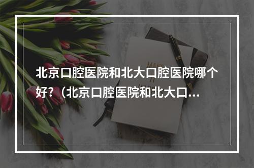 北京口腔医院和北大口腔医院哪个好?（北京口腔医院和北大口腔医院哪个看的好北京口腔医院和北大口腔医院）