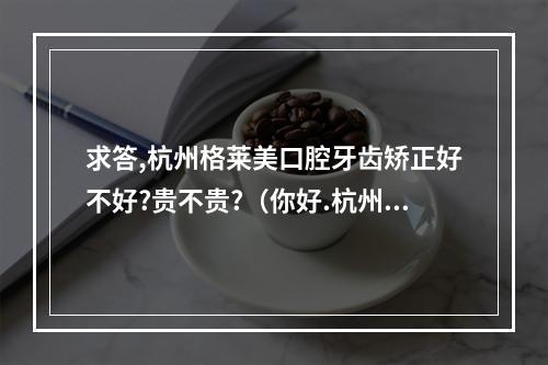 求答,杭州格莱美口腔牙齿矫正好不好?贵不贵?（你好.杭州格莱美医疗美容医院和浙大附属口腔医院做烤瓷牙哪个?_百度...）