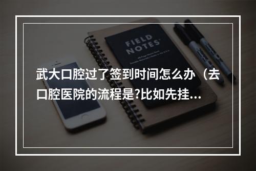 武大口腔过了签到时间怎么办（去口腔医院的流程是?比如先挂号,然后去哪儿）