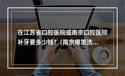 在江苏省口腔医院或南京口腔医院补牙要多少钱?（南京哪里洗牙好比较好~）